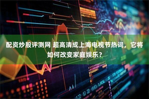 配资炒股评测网 超高清成上海电视节热词，它将如何改变家庭娱乐？