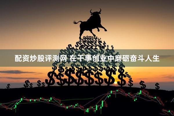 配资炒股评测网 在干事创业中磨砺奋斗人生