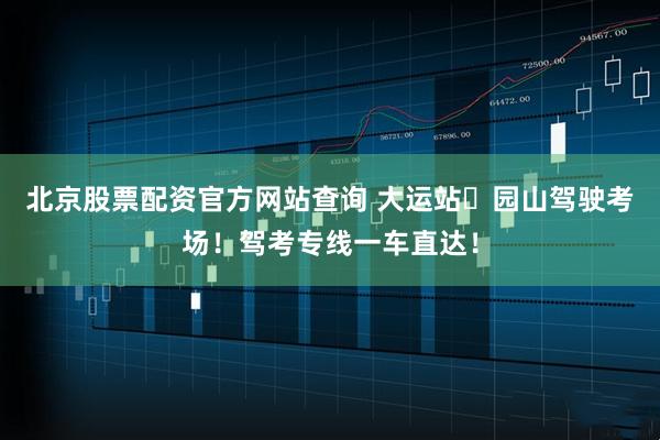 北京股票配资官方网站查询 大运站⇋园山驾驶考场！驾考专线一车直达！