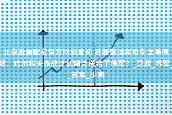 北京股票配资官方网站查询 苏联集团军司令误降德军机场，哈尔科夫作战计划糊涂送给了德军？_莫欣_苏军_少将