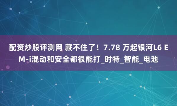配资炒股评测网 藏不住了！7.78 万起银河L6 EM-i混动和安全都很能打_时特_智能_电池