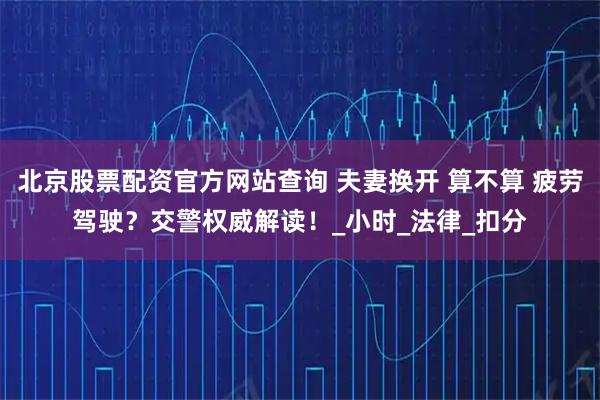北京股票配资官方网站查询 夫妻换开 算不算 疲劳驾驶？交警权威解读！_小时_法律_扣分