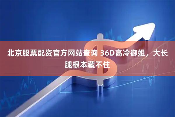 北京股票配资官方网站查询 36D高冷御姐,大长腿根本藏不住