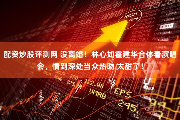 配资炒股评测网 没离婚！林心如霍建华合体看演唱会，情到深处当众热吻 太甜了！
