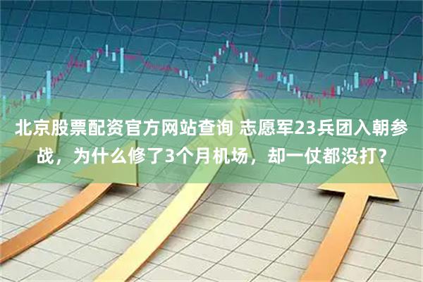 北京股票配资官方网站查询 志愿军23兵团入朝参战，为什么修了3个月机场，却一仗都没打？