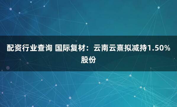 配资行业查询 国际复材：云南云熹拟减持1.50%股份