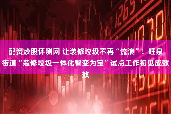 配资炒股评测网 让装修垃圾不再“流浪”！旺泉街道“装修垃圾一体化智变为宝”试点工作初见成效