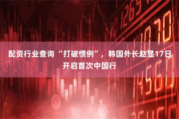 配资行业查询 “打破惯例”，韩国外长赵显17日开启首次中国行