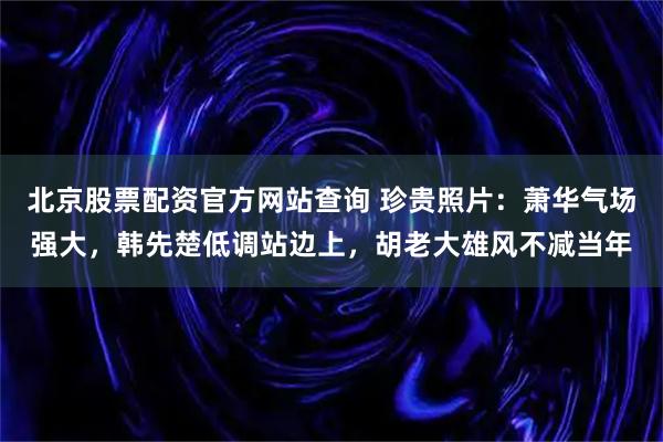 北京股票配资官方网站查询 珍贵照片：萧华气场强大，韩先楚低调站边上，胡老大雄风不减当年