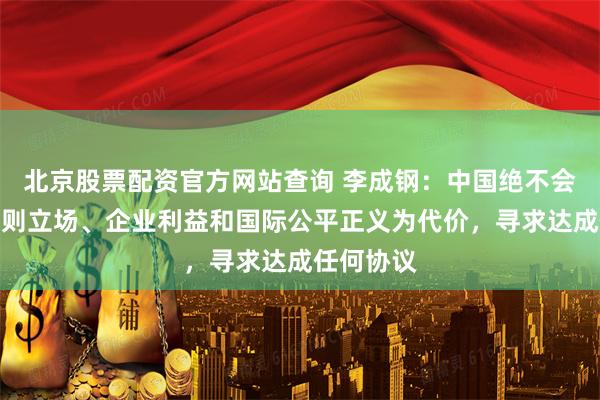 北京股票配资官方网站查询 李成钢：中国绝不会以牺牲原则立场、企业利益和国际公平正义为代价，寻求达成任何协议
