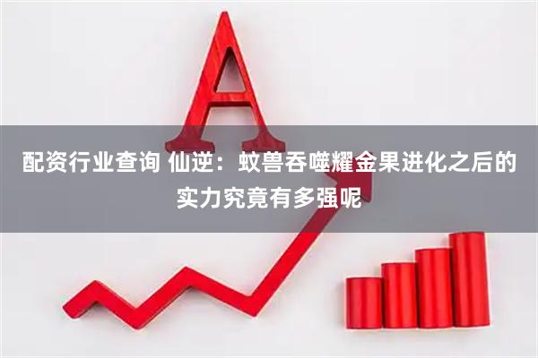 配资行业查询 仙逆：蚊兽吞噬耀金果进化之后的实力究竟有多强呢