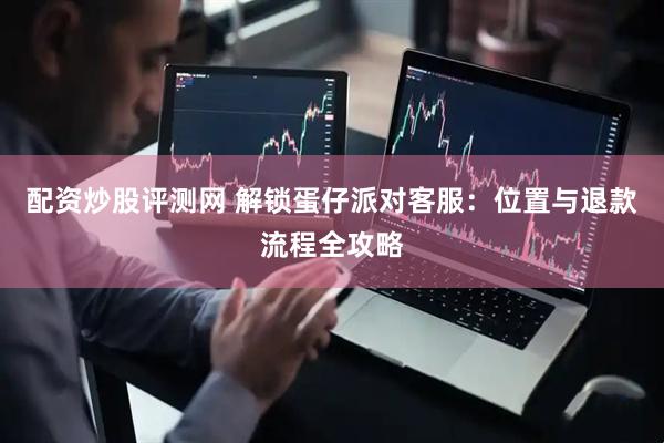 配资炒股评测网 解锁蛋仔派对客服：位置与退款流程全攻略