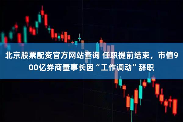 北京股票配资官方网站查询 任职提前结束，市值900亿券商董事长因“工作调动”辞职