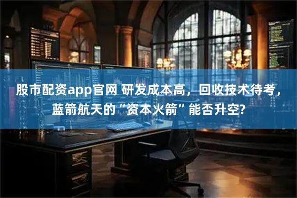 股市配资app官网 研发成本高，回收技术待考，蓝箭航天的“资本火箭”能否升空?
