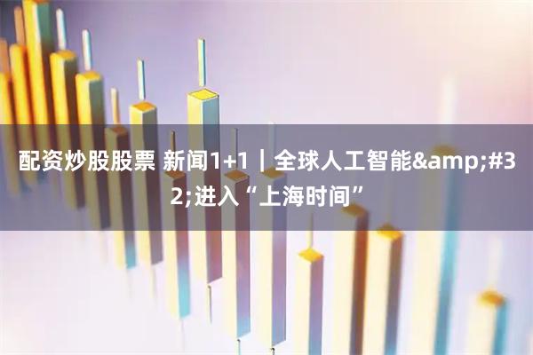 配资炒股股票 新闻1+1｜全球人工智能 进入“上海时间”